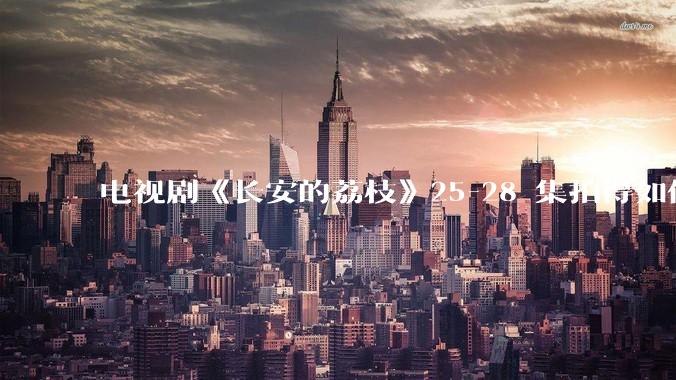 电视剧《长安的荔枝》25-28 集拍得如何？有哪些值得关注的剧情点？