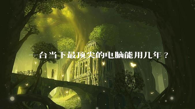 一台当下最顶尖的电脑能用几年?